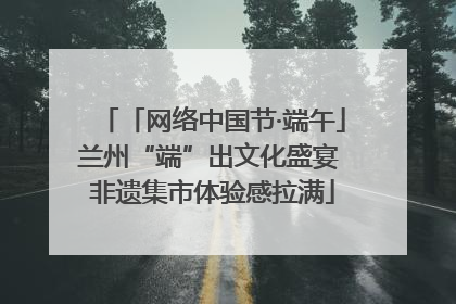 「网络中国节·端午」兰州“端”出文化盛宴 非遗集市体验感拉满