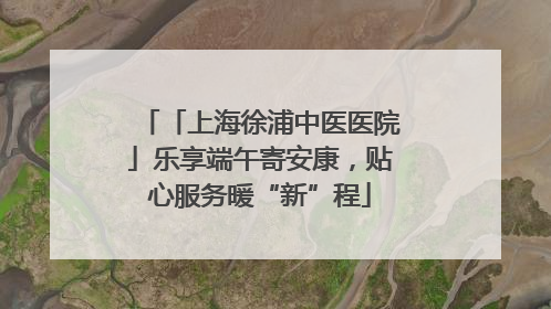 「上海徐浦中医医院」乐享端午寄安康，贴心服务暖“新”程