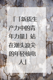 「新质生产力中的青年力量」站在潮头浪尖的年轻核电人