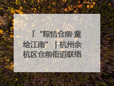 “粽情仓前·童绘江南”｜杭州余杭区仓前街道联络工委与辖区群众共度佳节