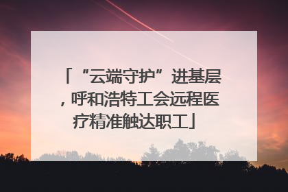 “云端守护”进基层，呼和浩特工会远程医疗精准触达职工