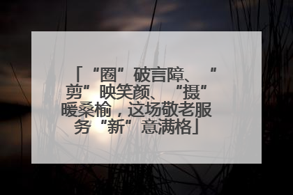 “圈”破言障、“剪”映笑颜、“摄”暖桑榆，这场敬老服务“新”意满格