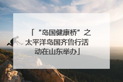 “岛国健康桥”之太平洋岛国齐鲁行活动在山东举办