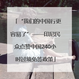“我们的中国行更容易了”——印尼民众点赞中国240小时过境免签政策