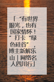 “有世界眼光，也有国家情怀！”打卡“绿色硅谷”，博主新解乐山｜网络名人四川行