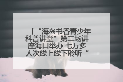 “海岛书香青少年科普讲堂”第二场讲座海口举办 七万多人次线上线下聆听“工匠精神”