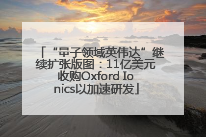 “量子领域英伟达”继续扩张版图：11亿美元收购Oxford Ionics以加速研发