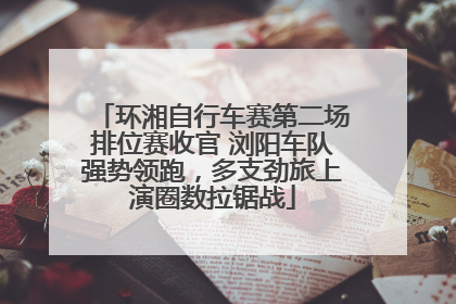 环湘自行车赛第二场排位赛收官 浏阳车队强势领跑，多支劲旅上演圈数拉锯战