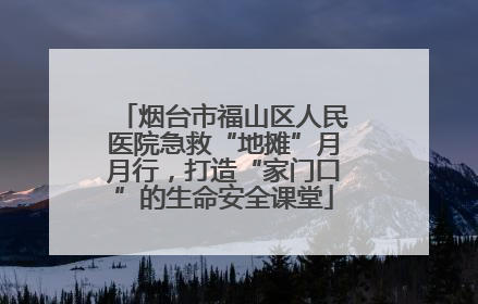 烟台市福山区人民医院急救“地摊”月月行，打造“家门口”的生命安全课堂