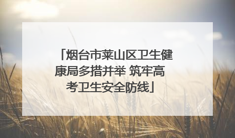 烟台市莱山区卫生健康局多措并举 筑牢高考卫生安全防线