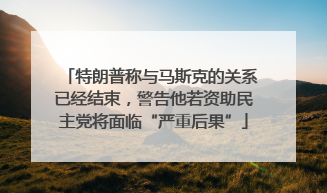 特朗普称与马斯克的关系已经结束,警告他若资助民主党将面临“严重后果”