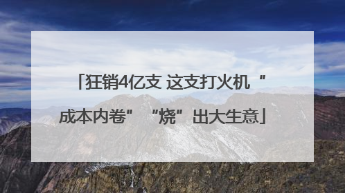 狂销4亿支 这支打火机“成本内卷”“烧”出大生意