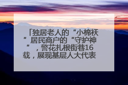 独居老人的“小棉袄”居民商户的“守护神”，警花扎根街巷16载，展现基层人大代表的炽热情怀