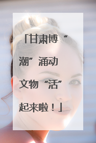 甘肃博“潮”涌动 文物“活”起来啦！
