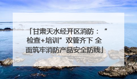 甘肃天水经开区消防：“检查+培训”双管齐下 全面筑牢消防产品安全防线