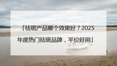 祛斑产品哪个效果好？2025年度热门祛斑品牌，平价好用