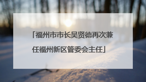 福州市市长吴贤德再次兼任福州新区管委会主任