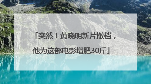 突然！黄晓明新片撤档，他为这部电影增肥30斤