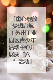 童心绽放 梦想启航！苏州工业园区青少年活动中心开展庆“六一”活动