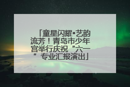 童星闪耀•艺韵流芳！青岛市少年宫举行庆祝“六一”专业汇报演出