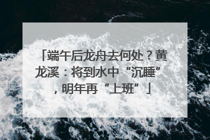 端午后龙舟去何处？黄龙溪：将到水中“沉睡”，明年再“上班”