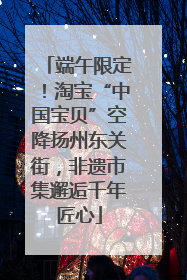 端午限定！淘宝“中国宝贝”空降扬州东关街，非遗市集邂逅千年匠心