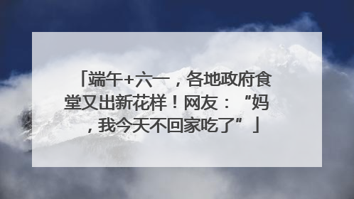 端午+六一，各地政府食堂又出新花样！网友：“妈，我今天不回家吃了”
