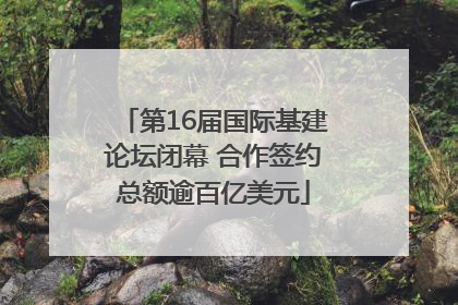 第16届国际基建论坛闭幕 合作签约总额逾百亿美元