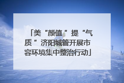 美“颜值 ”提“气质 ”济阳城管开展市容环境集中整治行动