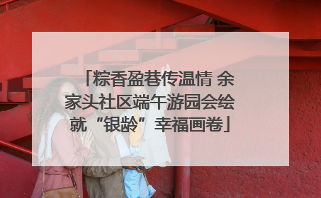 粽香盈巷传温情 余家头社区端午游园会绘就“银龄”幸福画卷