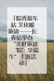粽香盈车站 文化暖旅途——长春站举办 “美好旅途‘粽’享端午”主题活动