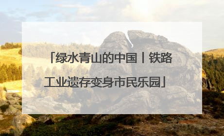 绿水青山的中国丨铁路工业遗存变身市民乐园