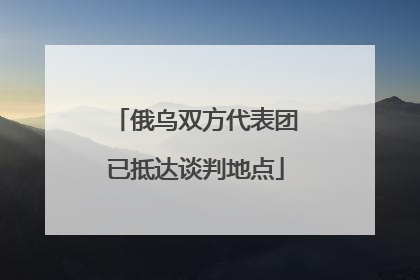 俄乌双方代表团已抵达谈判地点