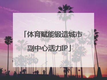 体育赋能锻造城市副中心活力IP