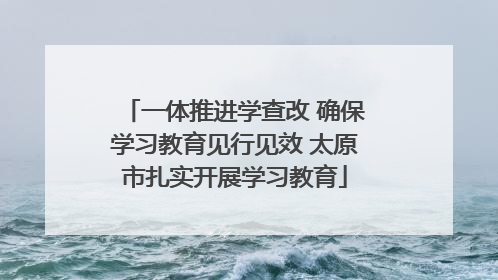 一体推进学查改 确保学习教育见行见效 太原市扎实开展学习教育