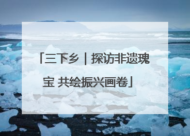 三下乡｜探访非遗瑰宝 共绘振兴画卷