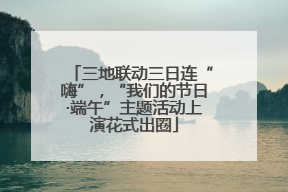 三地联动三日连“嗨”，“我们的节日·端午”主题活动上演花式出圈