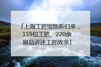 上海工匠馆焕新归来，159位工匠、220余展品讲述工匠故事