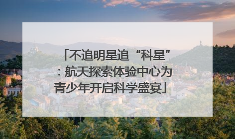 不追明星追“科星”：航天探索体验中心为青少年开启科学盛宴