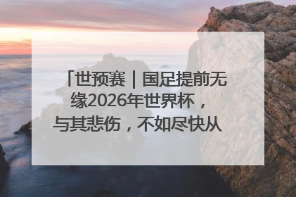 世预赛｜国足提前无缘2026年世界杯，与其悲伤，不如尽快从选帅开始重建