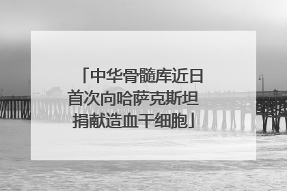 中华骨髓库近日首次向哈萨克斯坦捐献造血干细胞