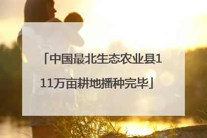中国最北生态农业县111万亩耕地播种完毕