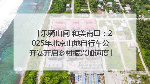 乐骑山间 和美南口：2025年北京山地自行车公开赛开启乡村振兴加速度