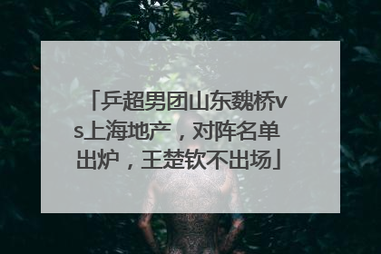 乒超男团山东魏桥vs上海地产，对阵名单出炉，王楚钦不出场