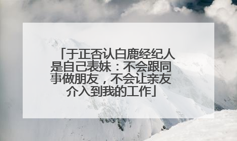 于正否认白鹿经纪人是自己表妹：不会跟同事做朋友，不会让亲友介入到我的工作