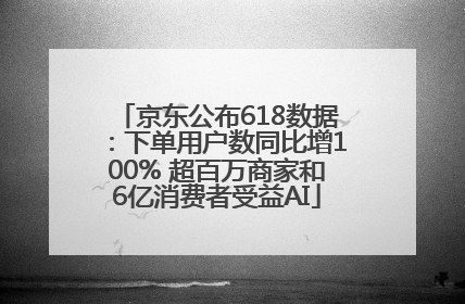 京东公布618数据：下单用户数同比增100% 超百万商家和6亿消费者受益AI