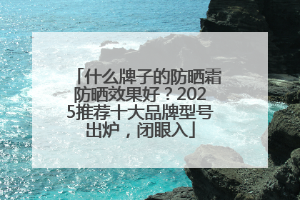 什么牌子的防晒霜防晒效果好？2025推荐十大品牌型号出炉，闭眼入