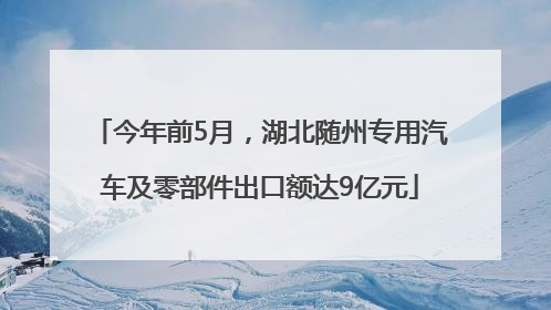 今年前5月，湖北随州专用汽车及零部件出口额达9亿元