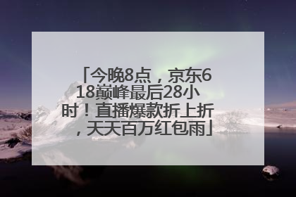 今晚8点，京东618巅峰最后28小时！直播爆款折上折，天天百万红包雨