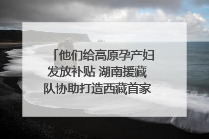 他们给高原孕产妇发放补贴 湖南援藏队协助打造西藏首家高原产儿协同中心